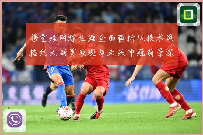 穆霍娃网球生涯全面解析从技术风格到大满贯表现与未来冲冠前景深度观察