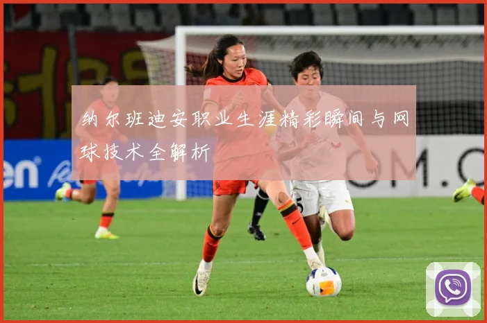 纳尔班迪安职业生涯精彩瞬间与网球技术全解析