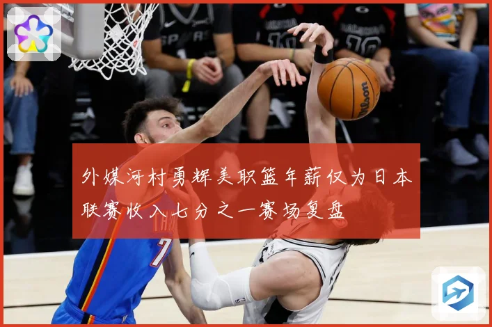 外媒河村勇辉美职篮年薪仅为日本联赛收入七分之一赛场复盘