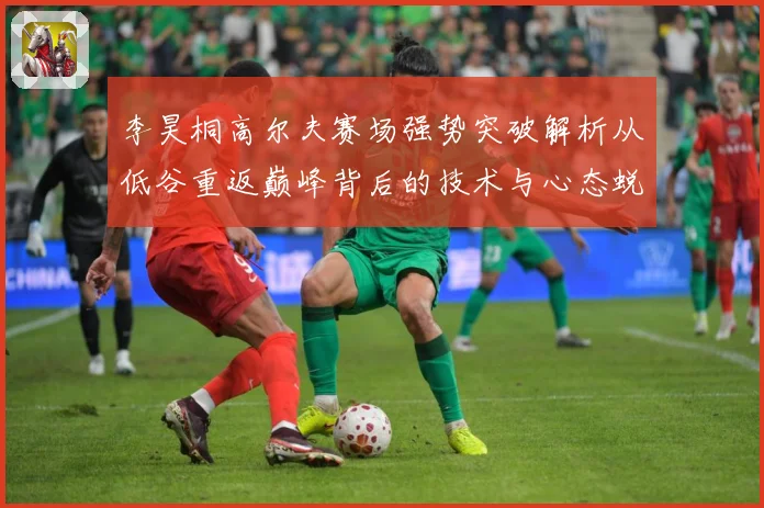 李昊桐高尔夫赛场强势突破解析从低谷重返巅峰背后的技术与心态蜕变
