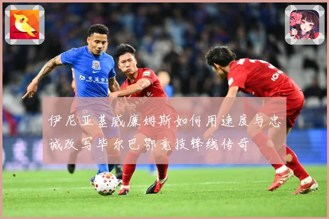 伊尼亚基威廉姆斯如何用速度与忠诚改写毕尔巴鄂竞技锋线传奇
