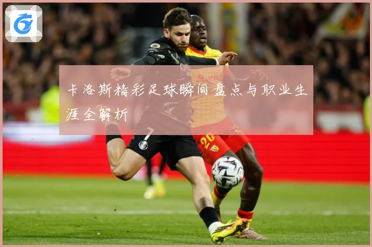 卡洛斯精彩足球瞬间盘点与职业生涯全解析