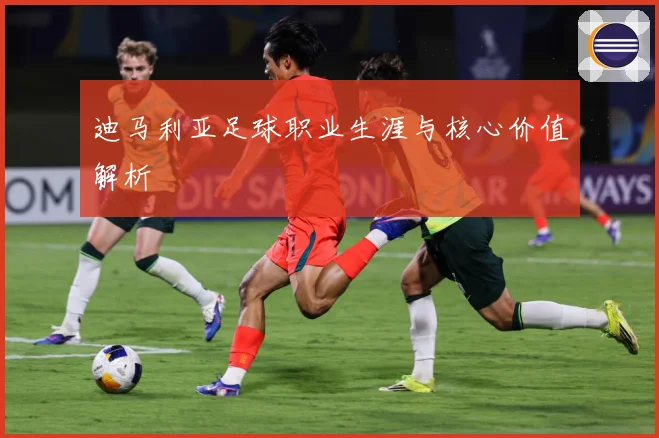 迪马利亚足球职业生涯与核心价值解析
