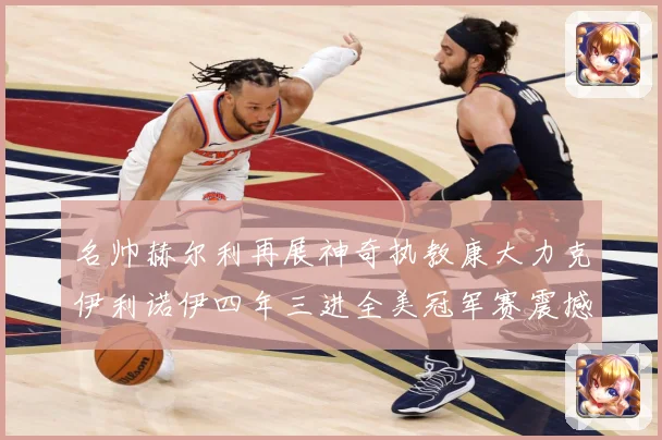 名帅赫尔利再展神奇执教康大力克伊利诺伊四年三进全美冠军赛震撼赛场复盘