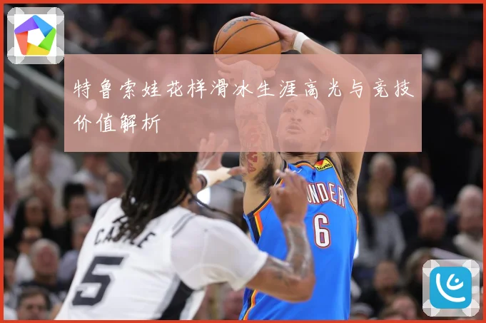 特鲁索娃花样滑冰生涯高光与竞技价值解析