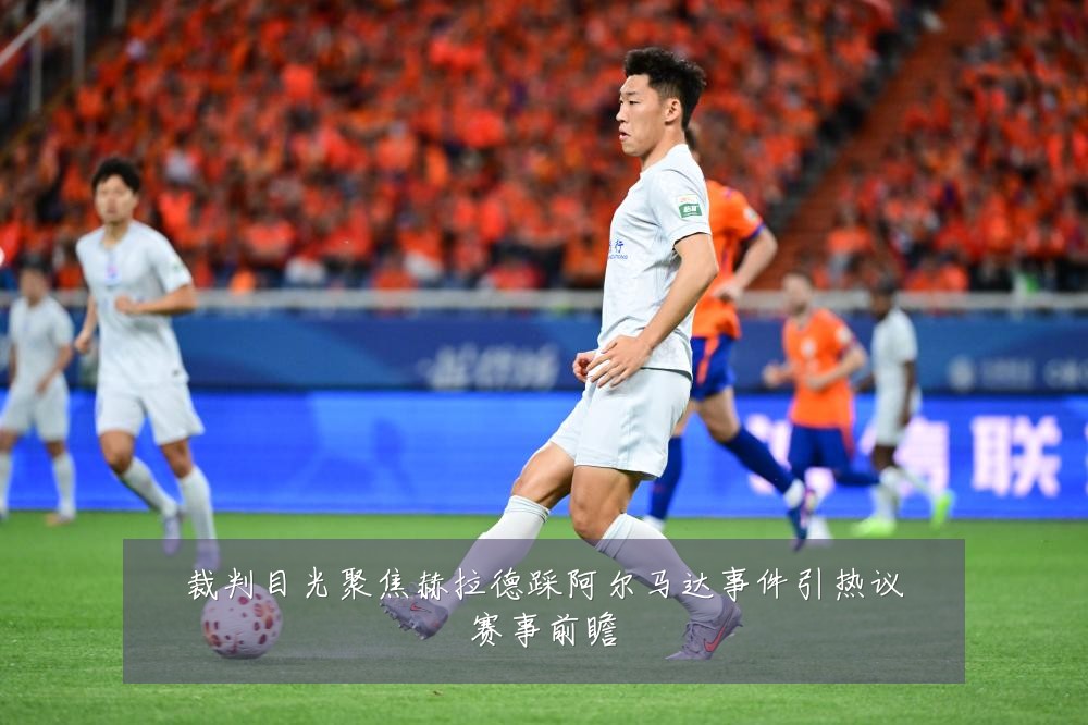 裁判目光聚焦赫拉德踩阿尔马达事件引热议赛事前瞻